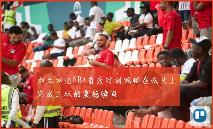 加兰回忆NBA首秀时刻佩顿在我头上完成三双的震撼瞬间