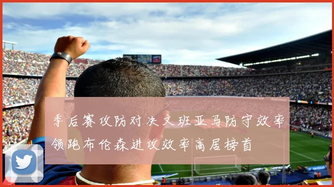 季后赛攻防对决文班亚马防守效率领跑布伦森进攻效率高居榜首