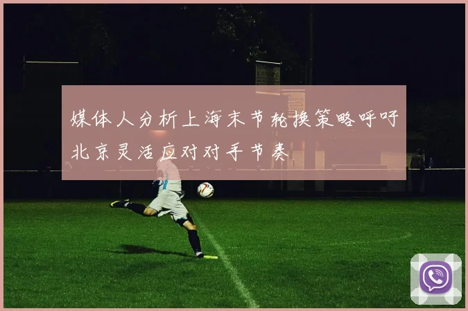 媒体人分析上海末节轮换策略呼吁北京灵活应对对手节奏