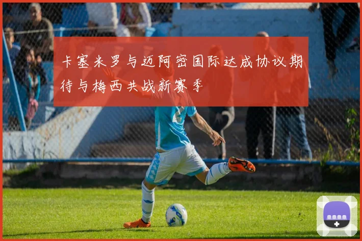 卡塞米罗与迈阿密国际达成协议期待与梅西共战新赛季