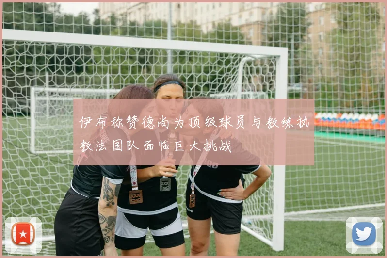 伊布称赞德尚为顶级球员与教练执教法国队面临巨大挑战