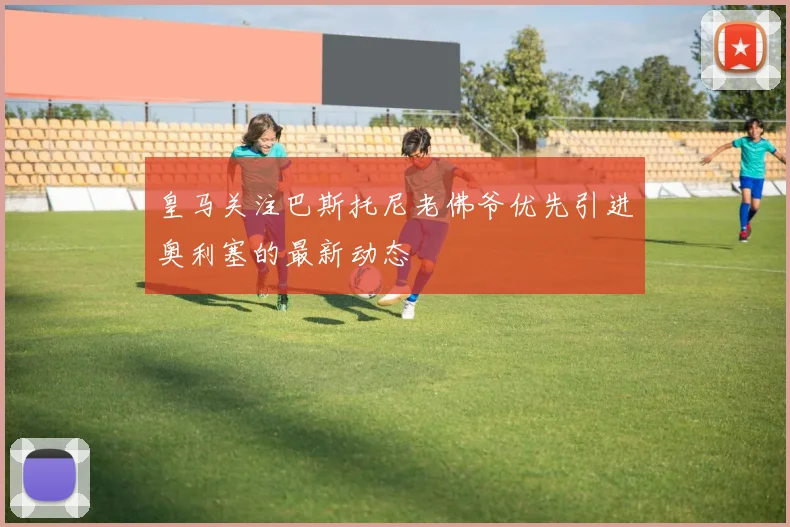 皇马关注巴斯托尼老佛爷优先引进奥利塞的最新动态