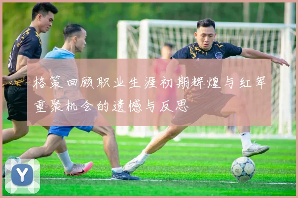 格策回顾职业生涯初期辉煌与红军重聚机会的遗憾与反思