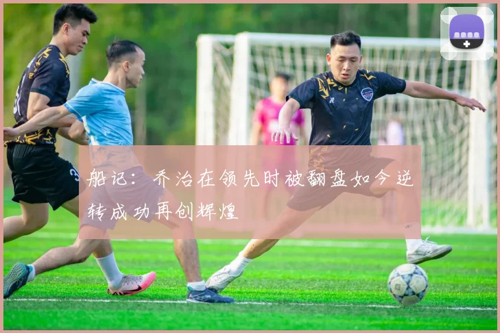 船记：乔治在领先时被翻盘如今逆转成功再创辉煌