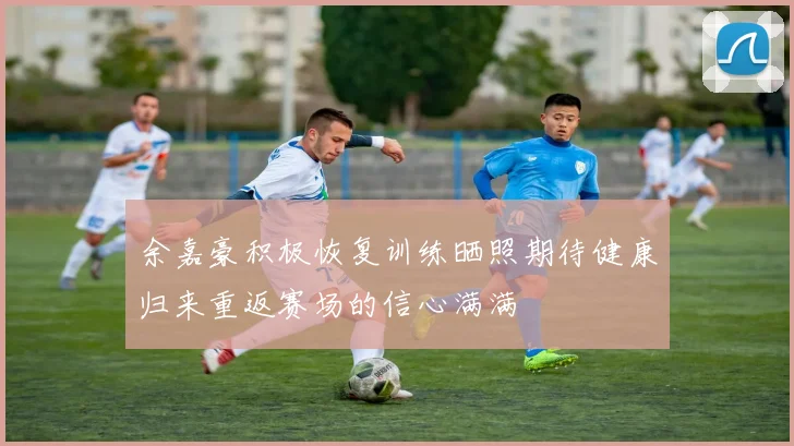 余嘉豪积极恢复训练晒照期待健康归来重返赛场的信心满满