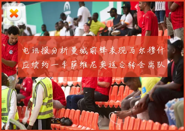 电讯报分析曼城前锋表现马尔穆什应续约一季萨维尼奥适合转会离队