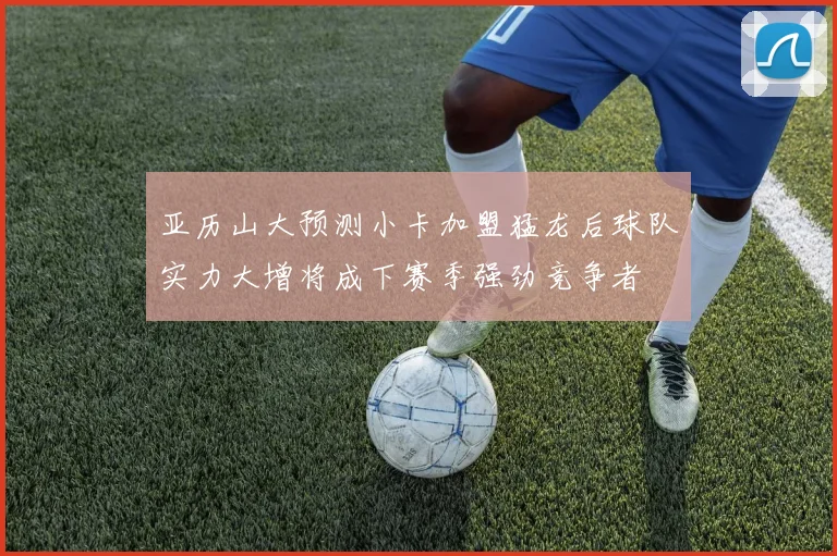 亚历山大预测小卡加盟猛龙后球队实力大增将成下赛季强劲竞争者