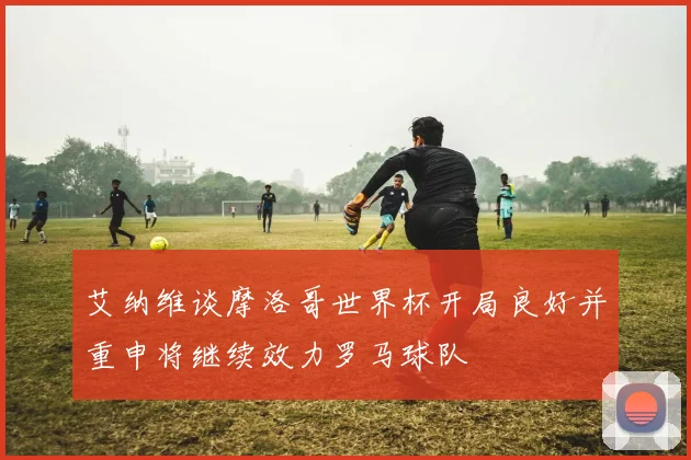 艾纳维谈摩洛哥世界杯开局良好并重申将继续效力罗马球队