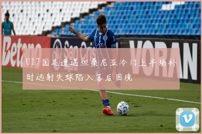 U17国足遭遇坦桑尼亚冷门上半场补时远射失球陷入落后困境