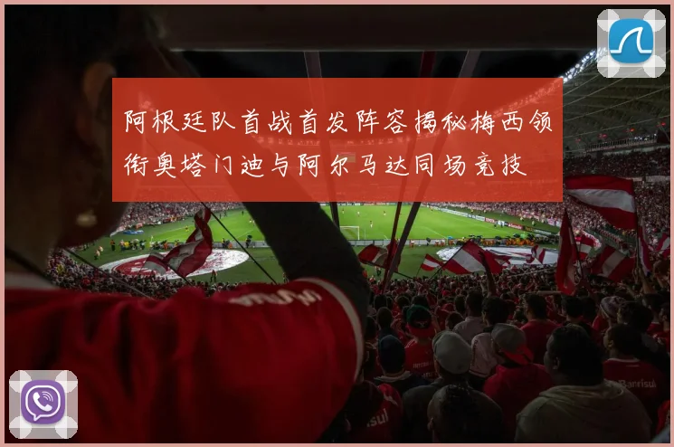 阿根廷队首战首发阵容揭秘梅西领衔奥塔门迪与阿尔马达同场竞技