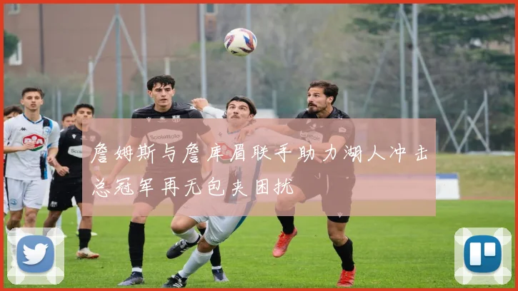 詹姆斯与詹库眉联手助力湖人冲击总冠军再无包夹困扰