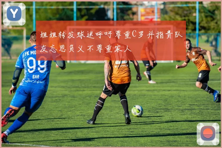 姐姐转发球迷呼吁尊重C罗并指责队友忘恩负义不尊重家人