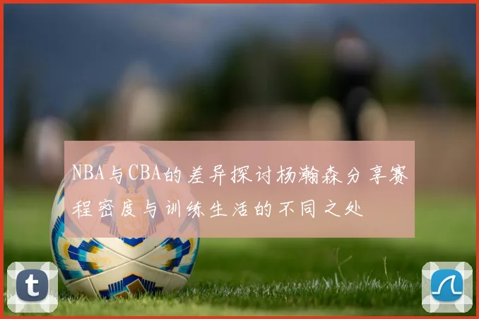 NBA与CBA的差异探讨杨瀚森分享赛程密度与训练生活的不同之处