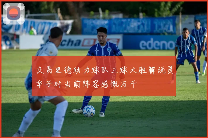 交易里德助力球队三球大胜解说员华子对当前阵容感慨万千