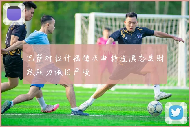 巴萨对拉什福德买断持谨慎态度财政压力依旧严峻